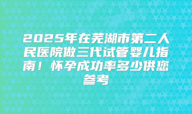 2025年在芜湖市第二人民医院做三代试管婴儿指南！怀孕成功率多少供您参考
