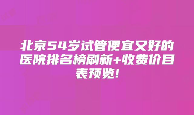 北京54岁试管便宜又好的医院排名榜刷新+收费价目表预览!