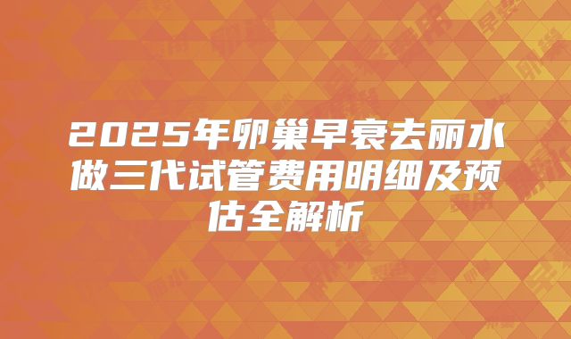 2025年卵巢早衰去丽水做三代试管费用明细及预估全解析