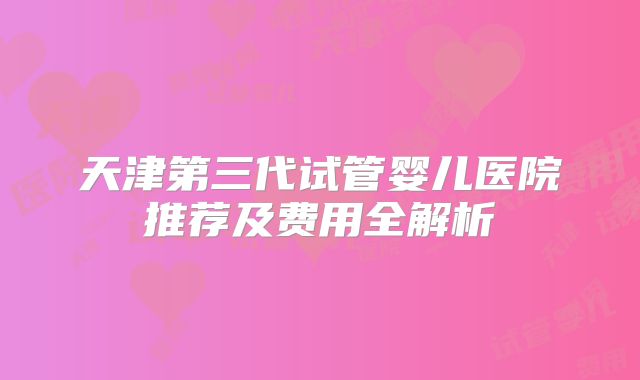 天津第三代试管婴儿医院推荐及费用全解析