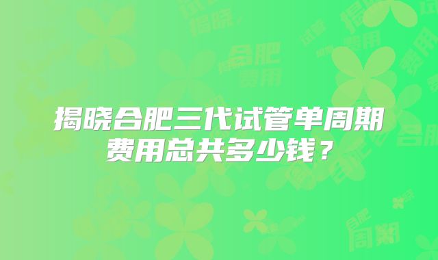 揭晓合肥三代试管单周期费用总共多少钱？