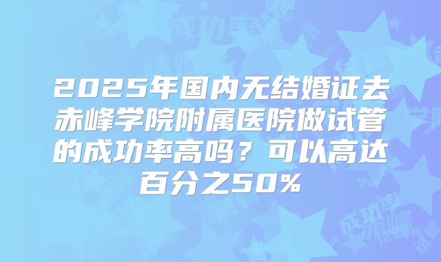 2025年国内无结婚证去赤峰学院附属医院做试管的成功率高吗?可以高达百分之50%