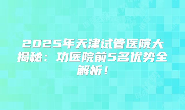 2025年天津试管医院大揭秘:功医院前5名优势全解析!