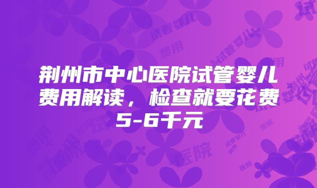 荆州市中心医院试管婴儿费用解读，检查就要花费5-6千元