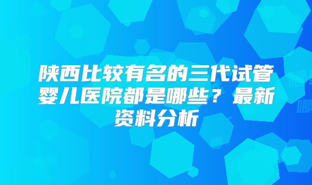 陕西比较有名的三代试管婴儿医院都是哪些?最新资料分析