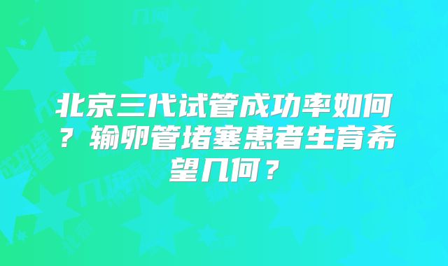 北京三代试管成功率如何？输卵管堵塞患者生育希望几何？