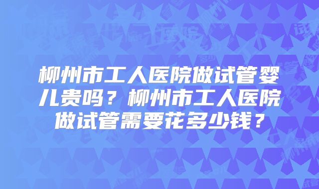 柳州市工人医院做试管婴儿贵吗?柳州市工人医院做试管需要花多少钱?