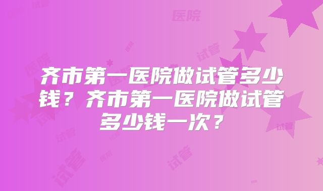 齐市第一医院做试管多少钱?齐市第一医院做试管多少钱一次?