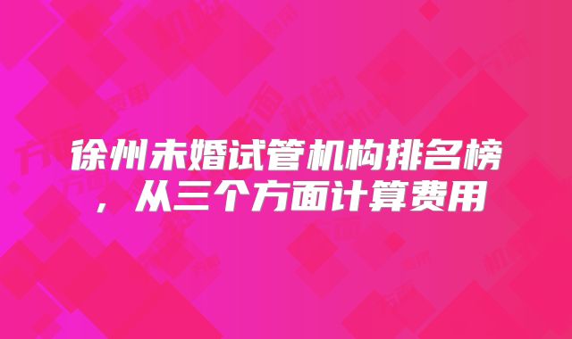 徐州未婚试管机构排名榜，从三个方面计算费用