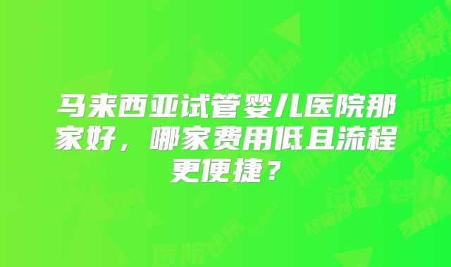 马来西亚试管婴儿医院那家好，哪家费用低且流程更便捷？
