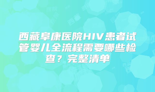 西藏阜康医院HIV患者试管婴儿全流程需要哪些检查？完整清单