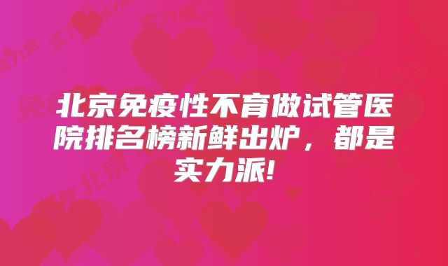 北京免疫性不育做试管医院排名榜新鲜出炉,都是实力派!