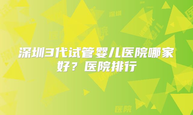 深圳3代试管婴儿医院哪家好？医院排行