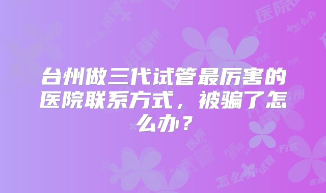 台州做三代试管最厉害的医院联系方式，被骗了怎么办？