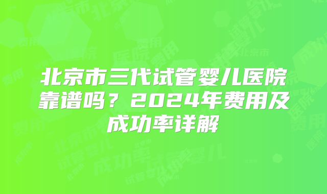 北京市三代试管婴儿医院靠谱吗？2024年费用及成功率详解