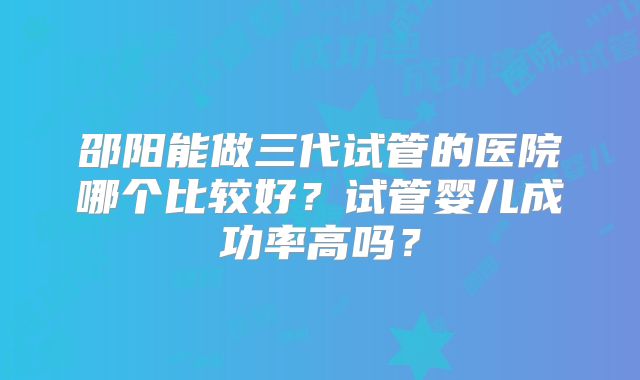 邵阳能做三代试管的医院哪个比较好？试管婴儿成功率高吗？