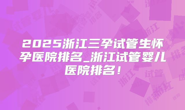 2025浙江三孕试管生怀孕医院排名_浙江试管婴儿医院排名！