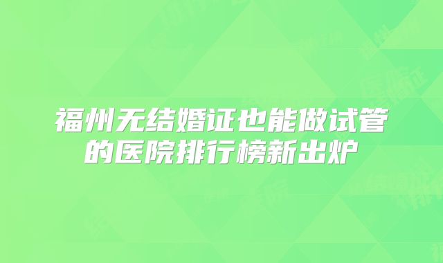 福州无结婚证也能做试管的医院排行榜新出炉