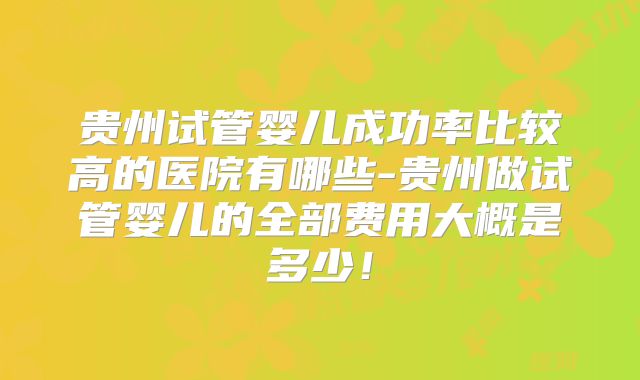贵州试管婴儿成功率比较高的医院有哪些-贵州做试管婴儿的全部费用大概是多少！