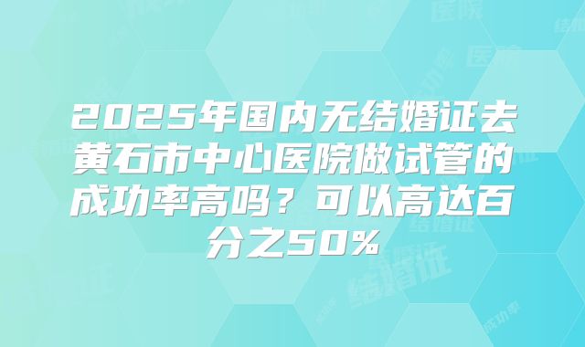2025年国内无结婚证去黄石市中心医院做试管的成功率高吗？可以高达百分之50%