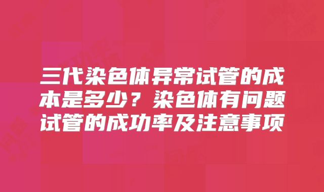 三代染色体异常试管的成本是多少？染色体有问题试管的成功率及注意事项