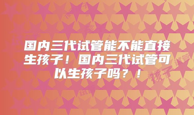 国内三代试管能不能直接生孩子！国内三代试管可以生孩子吗？！