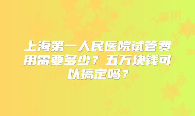 上海第一人民医院试管费用需要多少？五万块钱可以搞定吗？