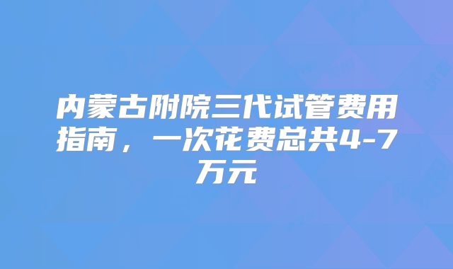 内蒙古附院三代试管费用指南，一次花费总共4-7万元