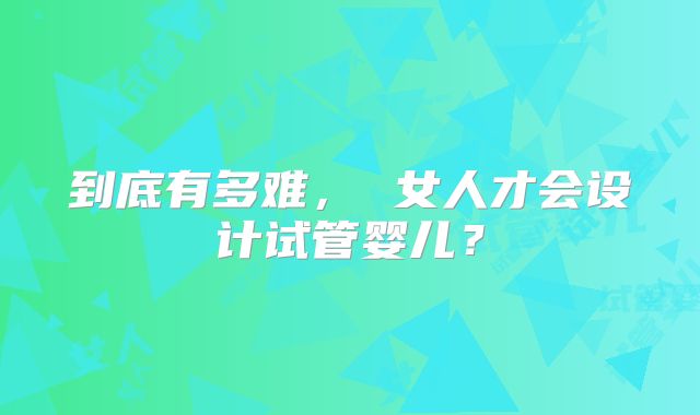 到底有多难， 女人才会设计试管婴儿？