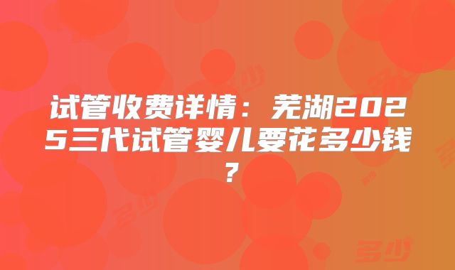 试管收费详情：芜湖2025三代试管婴儿要花多少钱？