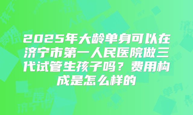 2025年大龄单身可以在济宁市第一人民医院做三代试管生孩子吗？费用构成是怎么样的