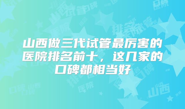 山西做三代试管最厉害的医院排名前十，这几家的口碑都相当好