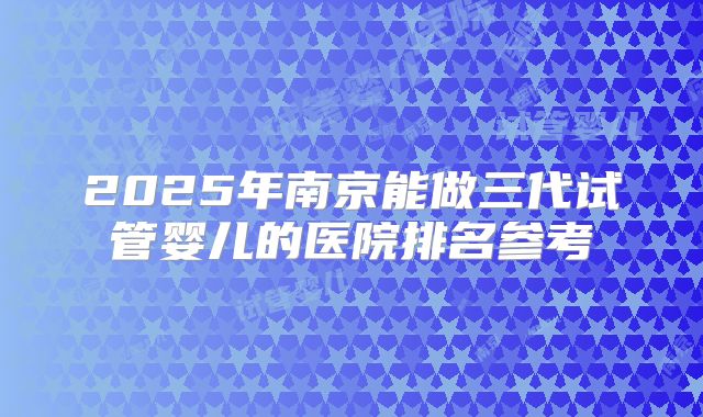 2025年南京能做三代试管婴儿的医院排名参考