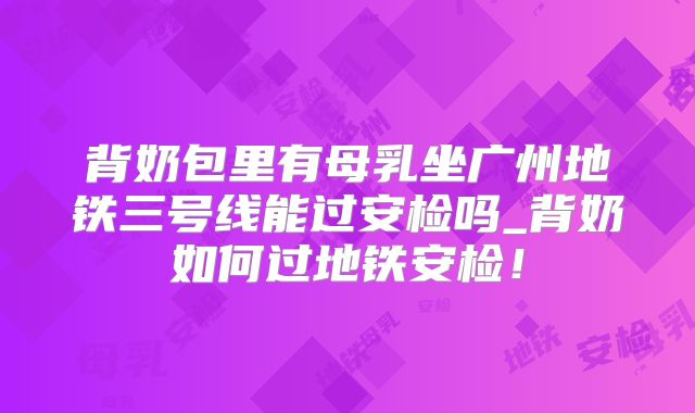 背奶包里有母乳坐广州地铁三号线能过安检吗_背奶如何过地铁安检!