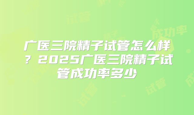 广医三院精子试管怎么样？2025广医三院精子试管成功率多少