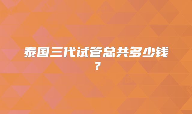 泰国三代试管总共多少钱？