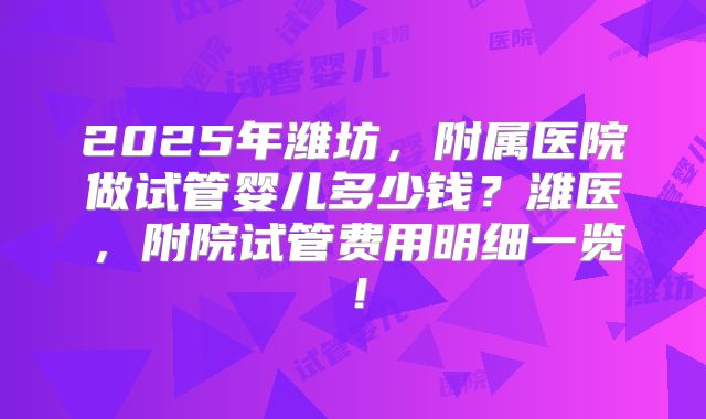 2025年潍坊,附属医院做试管婴儿多少钱?潍医,附院试管费用明细一览!