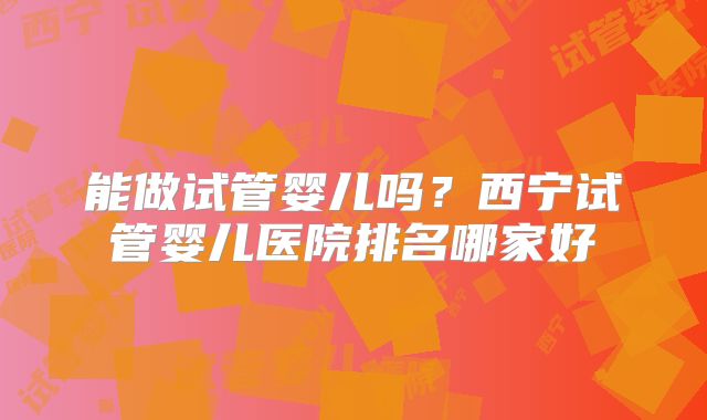 能做试管婴儿吗?西宁试管婴儿医院排名哪家好