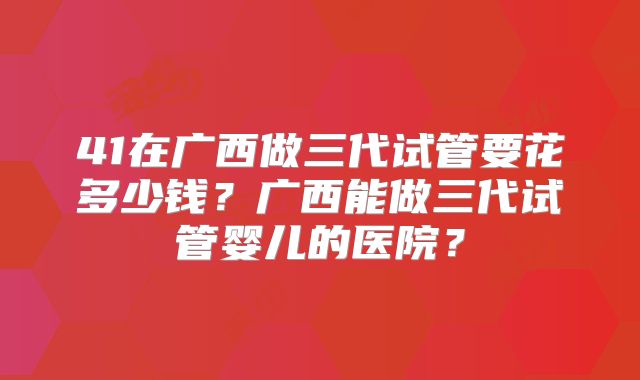 41在广西做三代试管要花多少钱？广西能做三代试管婴儿的医院？