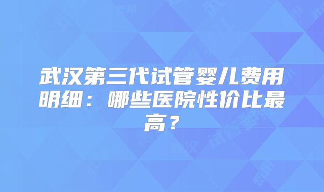 武汉第三代试管婴儿费用明细：哪些医院性价比最高？