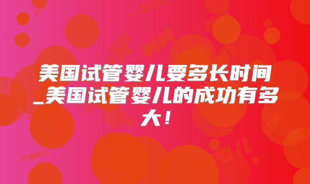 美国试管婴儿要多长时间_美国试管婴儿的成功有多大！
