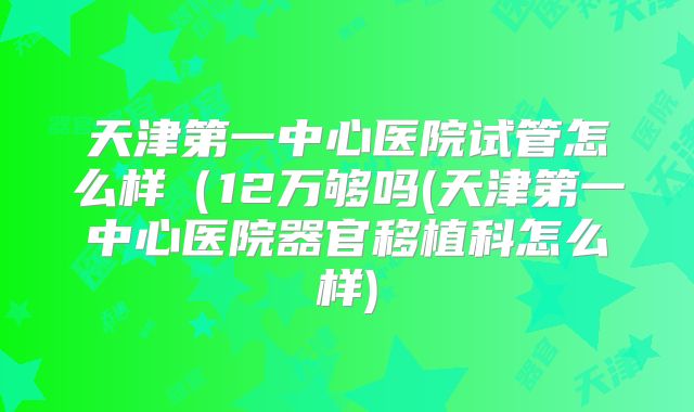 天津第一中心医院试管怎么样（12万够吗(天津第一中心医院器官移植科怎么样)
