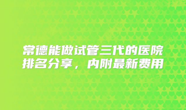 常德能做试管三代的医院排名分享,内附最新费用