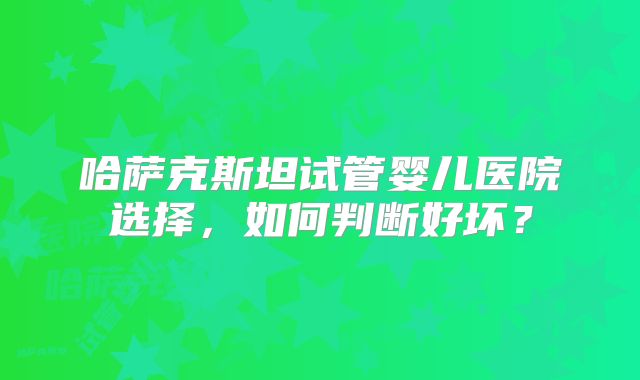 哈萨克斯坦试管婴儿医院选择，如何判断好坏？