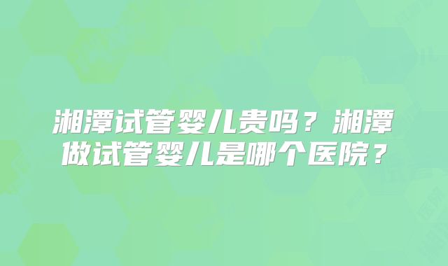 湘潭试管婴儿贵吗？湘潭做试管婴儿是哪个医院？