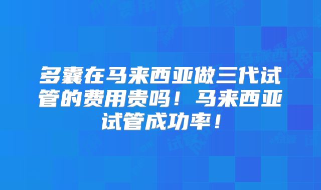 多囊在马来西亚做三代试管的费用贵吗！马来西亚试管成功率！