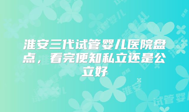 淮安三代试管婴儿医院盘点，看完便知私立还是公立好