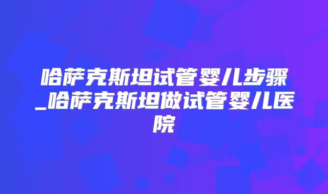 哈萨克斯坦试管婴儿步骤_哈萨克斯坦做试管婴儿医院