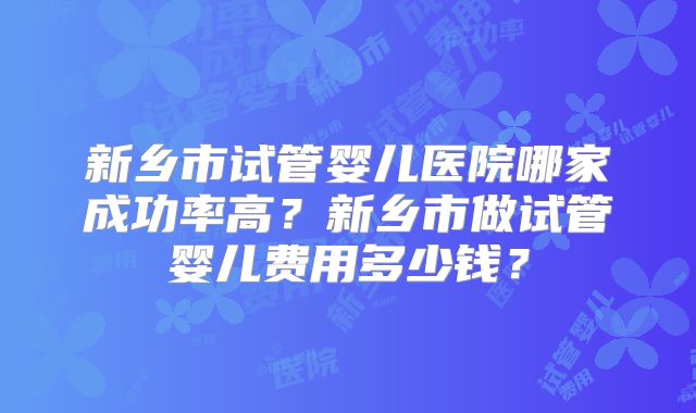 新乡市试管婴儿医院哪家成功率高?新乡市做试管婴儿费用多少钱?