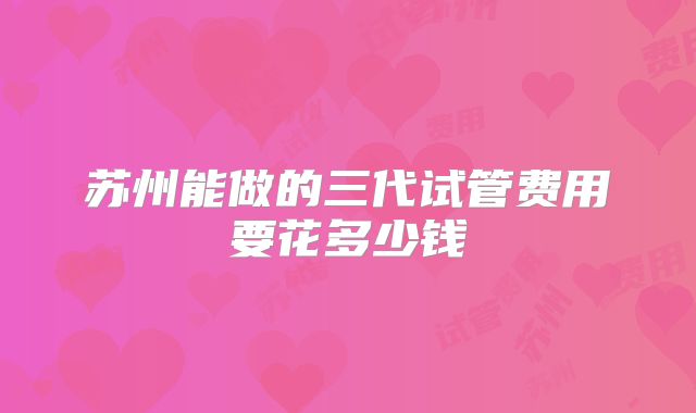 苏州能做的三代试管费用要花多少钱